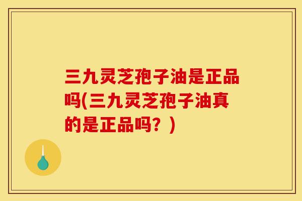 三九灵芝孢子油是正品吗(三九灵芝孢子油真的是正品吗？)