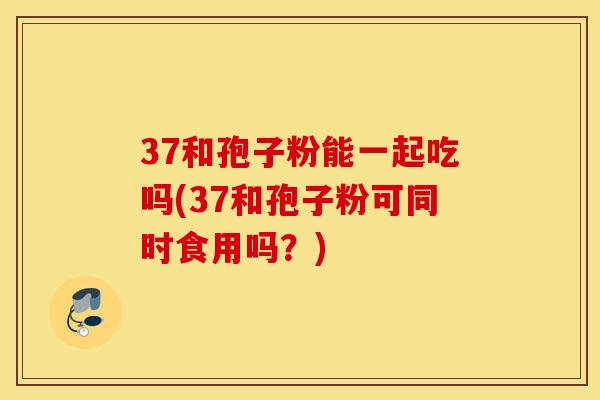 37和孢子粉能一起吃吗(37和孢子粉可同时食用吗？)