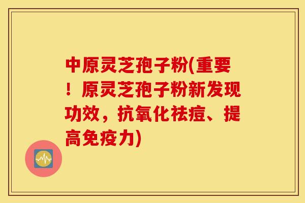 中原灵芝孢子粉(重要！原灵芝孢子粉新发现功效，抗氧化祛痘、提高免疫力)