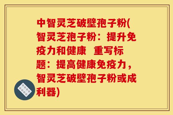 中智灵芝破壁孢子粉(智灵芝孢子粉：提升免疫力和健康  重写标题：提高健康免疫力，智灵芝破壁孢子粉或成利器)