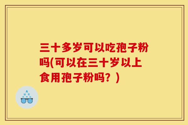 三十多岁可以吃孢子粉吗(可以在三十岁以上食用孢子粉吗？)