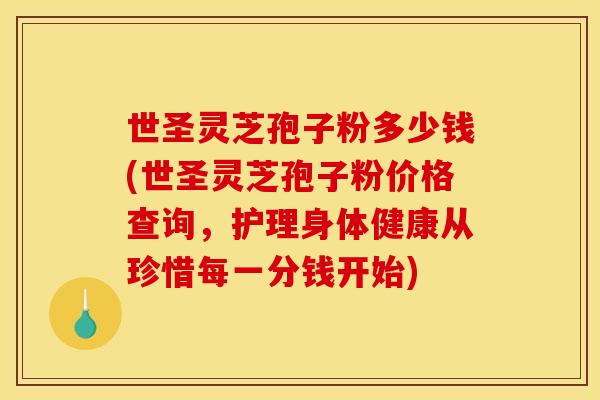 世圣灵芝孢子粉多少钱(世圣灵芝孢子粉价格查询，护理身体健康从珍惜每一分钱开始)