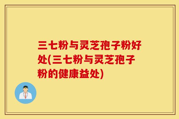 三七粉与灵芝孢子粉好处(三七粉与灵芝孢子粉的健康益处)