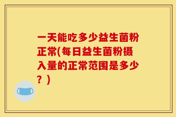 一天能吃多少益生菌粉正常(每日益生菌粉摄入量的正常范围是多少？)