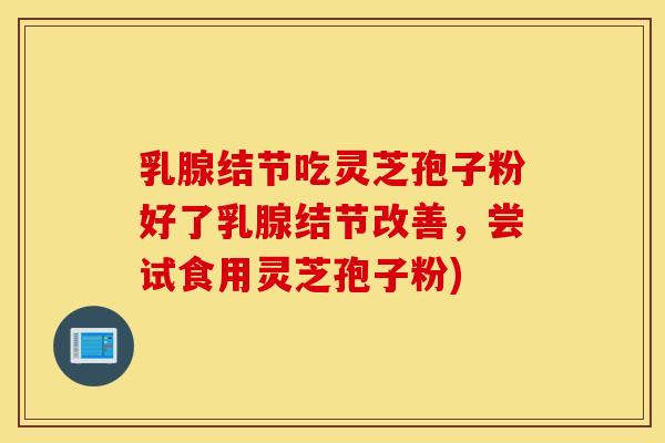 乳腺结节吃灵芝孢子粉好了乳腺结节改善，尝试食用灵芝孢子粉)