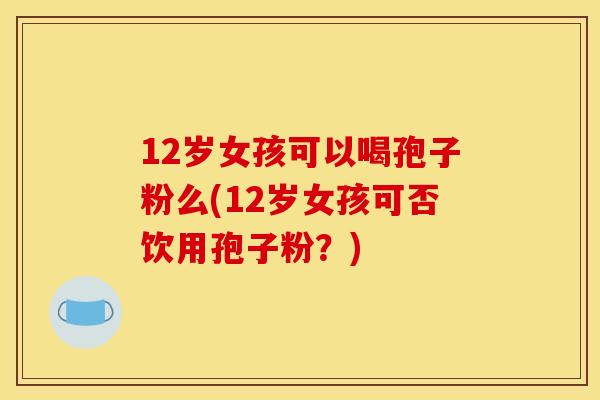 12岁女孩可以喝孢子粉么(12岁女孩可否饮用孢子粉？)