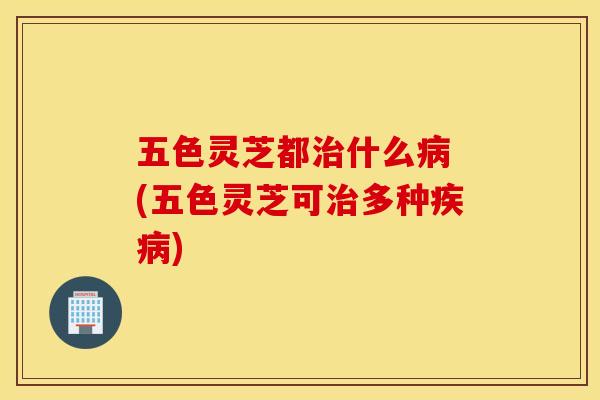 五色灵芝都治什么病 (五色灵芝可治多种疾病)
