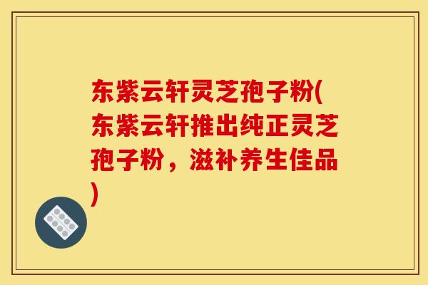 东紫云轩灵芝孢子粉(东紫云轩推出纯正灵芝孢子粉，滋补养生佳品)