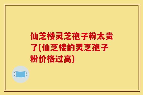 仙芝楼灵芝孢子粉太贵了(仙芝楼的灵芝孢子粉价格过高)