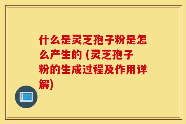 什么是灵芝孢子粉是怎么产生的 (灵芝孢子粉的生成过程及作用详解)
