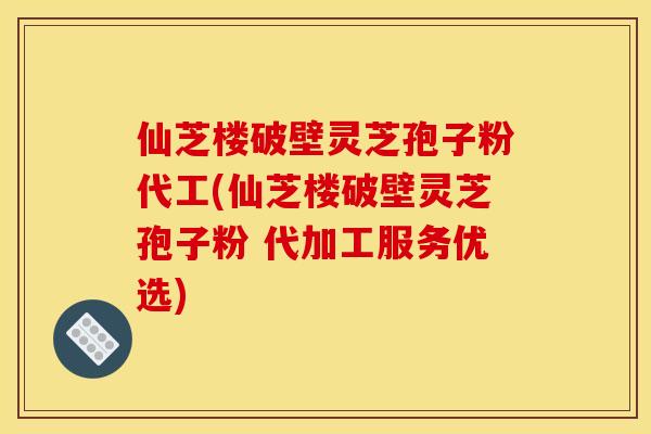 仙芝楼破壁灵芝孢子粉代工(仙芝楼破壁灵芝孢子粉 代加工服务优选)