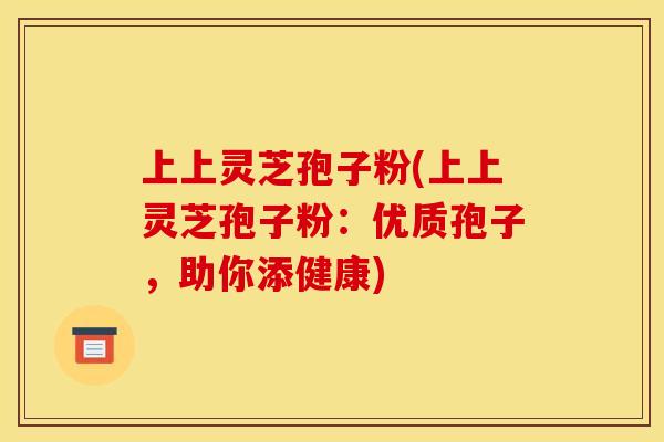 上上灵芝孢子粉(上上灵芝孢子粉：优质孢子，助你添健康)
