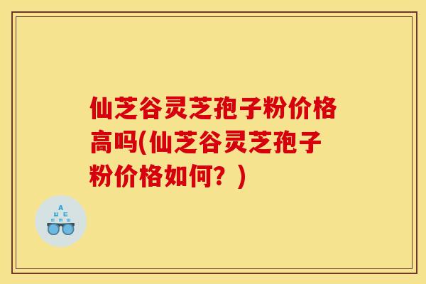 仙芝谷灵芝孢子粉价格高吗(仙芝谷灵芝孢子粉价格如何？)