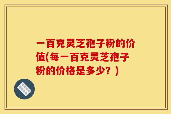 一百克灵芝孢子粉的价值(每一百克灵芝孢子粉的价格是多少？)