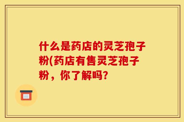 什么是药店的灵芝孢子粉(药店有售灵芝孢子粉，你了解吗？