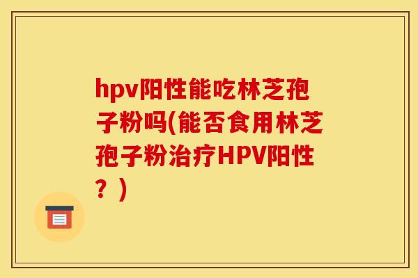 hpv阳性能吃林芝孢子粉吗(能否食用林芝孢子粉治疗HPV阳性？)