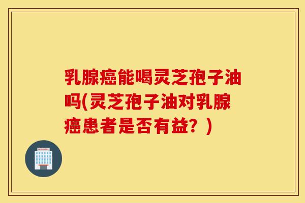 乳腺癌能喝灵芝孢子油吗(灵芝孢子油对乳腺癌患者是否有益？)