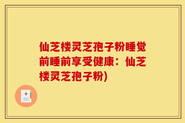 仙芝楼灵芝孢子粉睡觉前睡前享受健康：仙芝楼灵芝孢子粉)