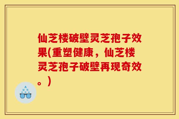 仙芝楼破壁灵芝孢子效果(重塑健康，仙芝楼灵芝孢子破壁再现奇效。)