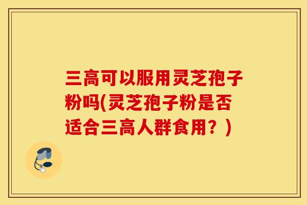 三高可以服用灵芝孢子粉吗(灵芝孢子粉是否适合三高人群食用？)