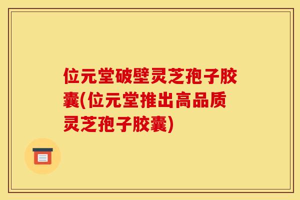 位元堂破壁灵芝孢子胶囊(位元堂推出高品质灵芝孢子胶囊)
