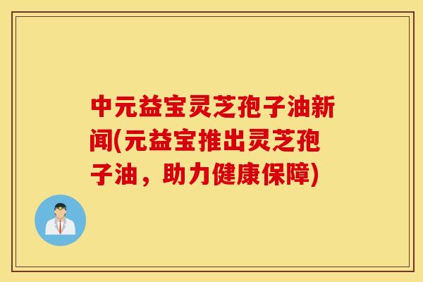 中元益宝灵芝孢子油新闻(元益宝推出灵芝孢子油，助力健康保障)