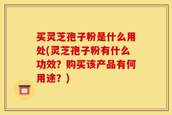 买灵芝孢子粉是什么用处(灵芝孢子粉有什么功效？购买该产品有何用途？)