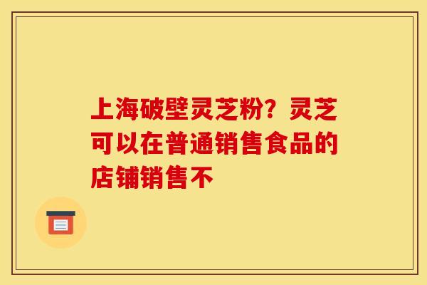 上海破壁灵芝粉？灵芝可以在普通销售食品的店铺销售不
