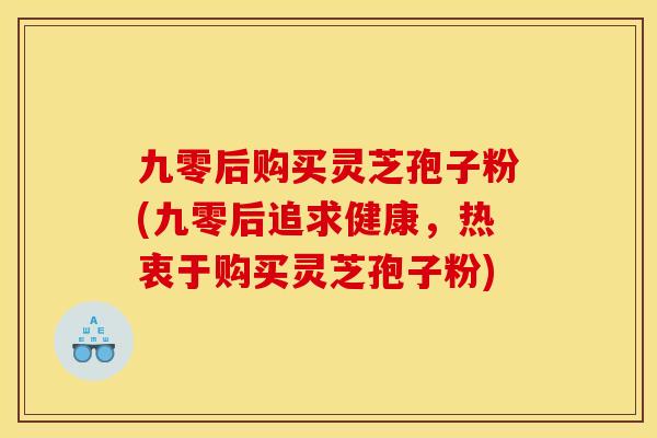 九零后购买灵芝孢子粉(九零后追求健康，热衷于购买灵芝孢子粉)
