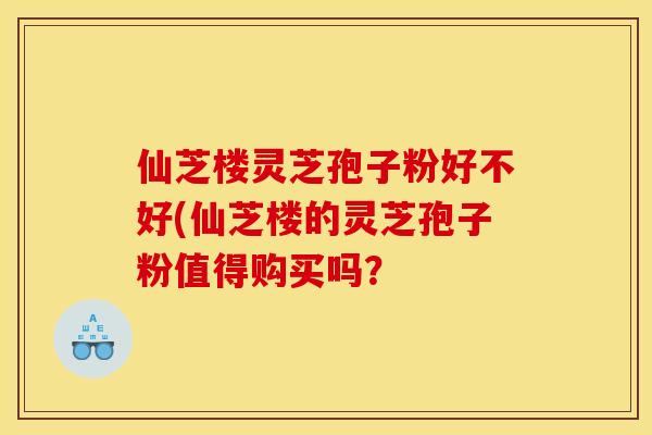 仙芝楼灵芝孢子粉好不好(仙芝楼的灵芝孢子粉值得购买吗？
