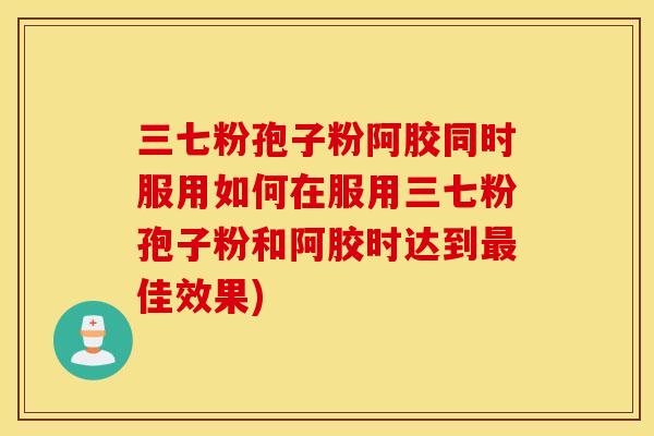 三七粉孢子粉阿胶同时服用如何在服用三七粉孢子粉和阿胶时达到最佳效果)