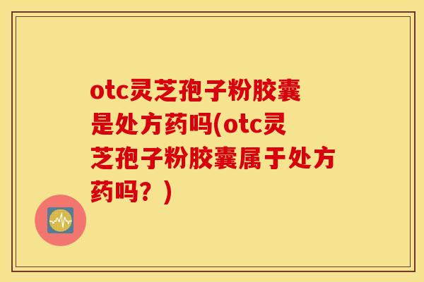 otc灵芝孢子粉胶囊是处方药吗(otc灵芝孢子粉胶囊属于处方药吗？)