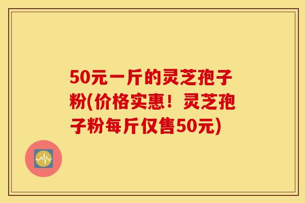 50元一斤的灵芝孢子粉(价格实惠！灵芝孢子粉每斤仅售50元)