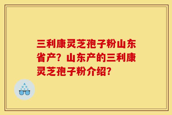 三利康灵芝孢子粉山东省产？山东产的三利康灵芝孢子粉介绍？