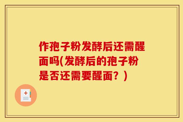 作孢子粉发酵后还需醒面吗(发酵后的孢子粉是否还需要醒面？)
