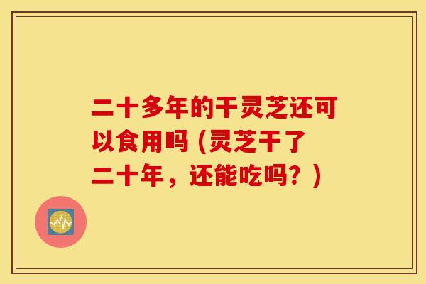 二十多年的干灵芝还可以食用吗 (灵芝干了二十年，还能吃吗？)