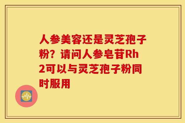 人参美容还是灵芝孢子粉？请问人参皂苷Rh2可以与灵芝孢子粉同时服用