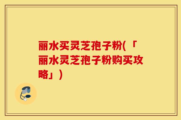 丽水买灵芝孢子粉(「丽水灵芝孢子粉购买攻略」)