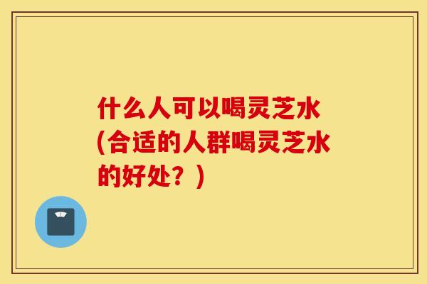 什么人可以喝灵芝水 (合适的人群喝灵芝水的好处？)