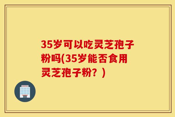 35岁可以吃灵芝孢子粉吗(35岁能否食用灵芝孢子粉？)