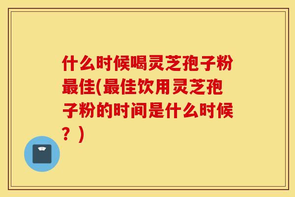 什么时候喝灵芝孢子粉最佳(最佳饮用灵芝孢子粉的时间是什么时候？)