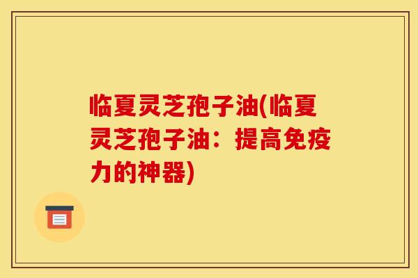 临夏灵芝孢子油(临夏灵芝孢子油：提高免疫力的神器)