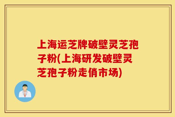 上海运芝牌破壁灵芝孢子粉(上海研发破壁灵芝孢子粉走俏市场)