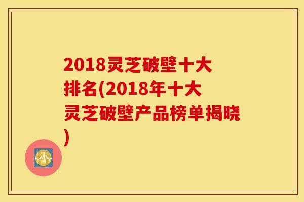 2018灵芝破壁十大排名(2018年十大灵芝破壁产品榜单揭晓)