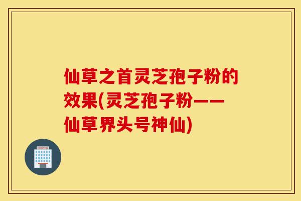 仙草之首灵芝孢子粉的效果(灵芝孢子粉——仙草界头号神仙)
