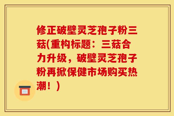 修正破壁灵芝孢子粉三菇(重构标题：三菇合力升级，破壁灵芝孢子粉再掀保健市场购买热潮！)