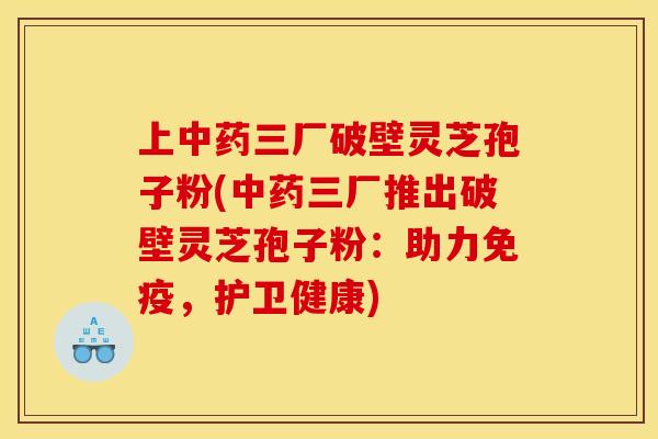 上中药三厂破壁灵芝孢子粉(中药三厂推出破壁灵芝孢子粉：助力免疫，护卫健康)