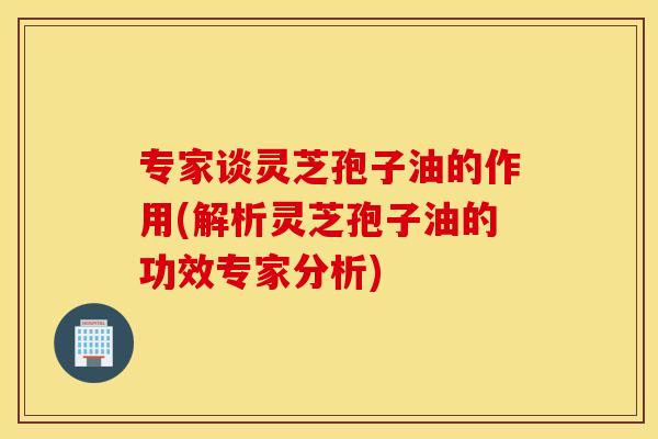专家谈灵芝孢子油的作用(解析灵芝孢子油的功效专家分析)