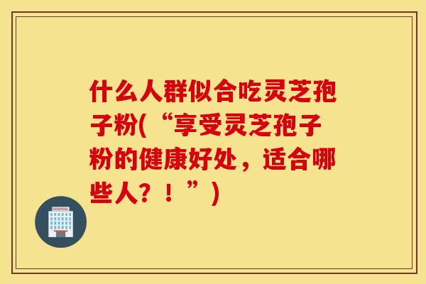 什么人群似合吃灵芝孢子粉(“享受灵芝孢子粉的健康好处，适合哪些人？！”)