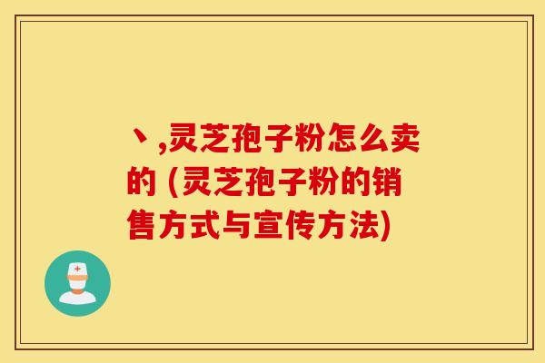 丶,灵芝孢子粉怎么卖的 (灵芝孢子粉的销售方式与宣传方法)